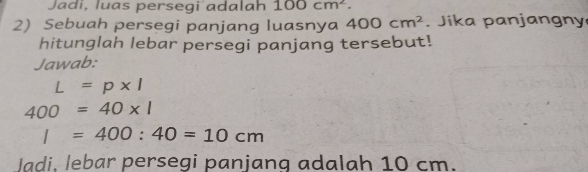 Jadi, luas persegi adalah 100cm^2. 
2) Sebuah persegi panjang luasnya 400cm^2. Jika panjangny 
hitunglah lebar persegi panjang tersebut! 
Jawab:
L=p* l
400=40* 1
I=400:40=10cm
Jadi. lebar persegi panjang adalah 10 cm.