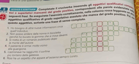 LESSICO E SCRITTURA Completate il cruciverba inserendo glì aggettivi qualificativi compa 
tivi o superlativi mancanti del grado positivo, corrispondenti alle parole evidenziate 
sequenti frasi. Se esequirete l'esercizio correttamente, nella colonna rossa leggerete un 
aggettivo qualificativo di grado superativo assoluto che manca del grado positivo. Poi c 
questo aggettivo, scrivete una frase di senso compiuto. 
1. Ho bisogno di altre nuove informazioni circa 
quell’individuo. 
2. Non posso andare dalla nonna in bicicletta 
perché ho bucato la gomma che si trova davanti. 
3. Si tratta di un romanzo pubblicato dopo 
la morte dell´autore 
4. Il paziente è ormai molto vicino 
alla guarigione. 
5. Lastronave ha raggiunto i confine 
oiù lontano della galassia 
6. Rosi ha un aspetto che appare all’esterno sempre curato.