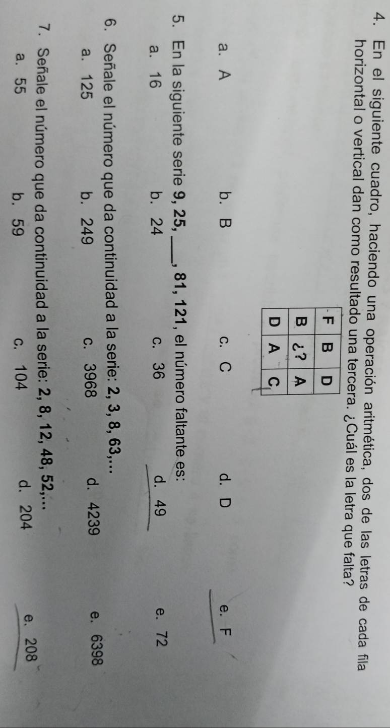 En el siguiente cuadro, haciendo una operación aritmética, dos de las letras de cada fila
horizontal o vertical dan como resultado una tercera. ¿Cuál es la letra que falta?
a. A b. B c. C d. D e. F
5. En la siguiente serie 9, 25,_ , 81, 121, el número faltante es:
a. 16 b. 24 c. 36 d. 49 e. 72
6. Señale el número que da continuidad a la serie: 2, 3, 8, 63,...
a. 125 b. 249 c. 3968 d. 4239 e. 6398
7. Señale el número que da continuidad a la serie: 2, 8, 12, 48, 52,...
a. 55 b. 59 c. 104 d. 204 e. 208