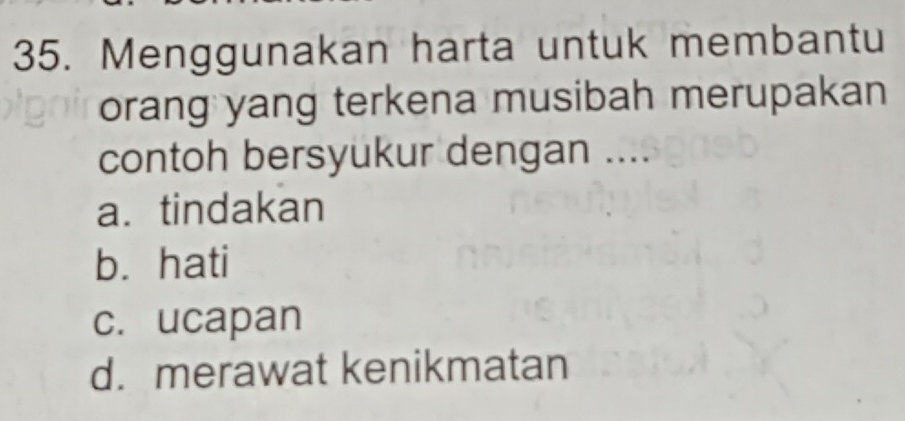 Menggunakan harta untuk membantu
orang yang terkena musibah merupakan
contoh bersyukur dengan ....
a. tindakan
b. hati
c. ucapan
d. merawat kenikmatan