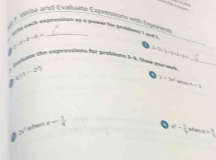 ? Write and Evaluate Expressions with Exponents 
te each expression as a power for problems 1 and 2.
6sqrt(6)-6sqrt(6)=
a 2· 2· 2+2+2+2=
okate the expressions for problems 3-6. Show your wok. I_ 
a 4(15-2^3)
2+3m^2 when n=3
A 2x^3 when x= 1/4 
o a^2- 1/9  when a= a/3 