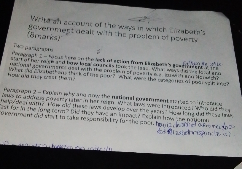 Write an account of the ways in which Elizabeth's 
government dealt with the problem of poverty 
(8marks) 
Two paragraphs 
Paragraph 1 - Focus here on the lack of action from Elizabeth’s government at the 
start of her reigh and how local councils took the lead. What ways did the local and 
national governments deal with the problem of poverty e.g. Ipswich and Norwich? 
How did they treat them? 
What did Elizabethans think of the poor? What were the categories of poor split into? 
Paragraph 2 - Explain why and how the national government started to introduce 
laws to address poverty later in her reign. What laws were introduced? Who did they 
help/deal with? How did these laws develop over the years? How long did these laws 
fast for in the long term? Did they have an impact? Explain how the national 
government did start to take responsibility for the poor.