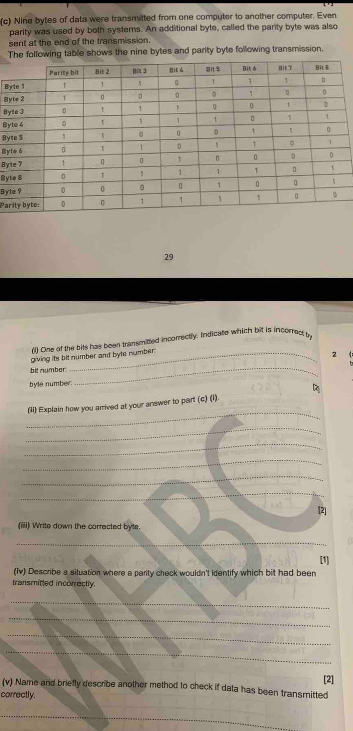 Nine bytes of data were transmitted from one computer to another computer. Even 
parity was used by both systems. An additional byte, called the parity byte was also 
sent at the end of the transmission. 
The following table shows the nine bytes and parity byte following transmission. 
B 
B 
B 
By 
By 
By 
By 
By 
By 
Pa 
29 
(i) One of the bits has been transmitted incorrectly. Indicate which bit is incorrect by 
giving its bit number and byte number: 
2  
bit number: 
byte number: 
_ 
[2] 
_ 
(ii) Explain how you arrived at your answer to part (c) (i). 
_ 
_ 
_ 
_ 
_ 
[2] 
(iii) Write down the corrected byte. 
_ 
[1] 
(fv) Describe a situation where a parity check wouldn't identify which bit had been 
transmitted incorrectly. 
_ 
_ 
_ 
_ 
[2] 
(v) Name and briefly describe another method to check if data has been transmitted 
correctly. 
_