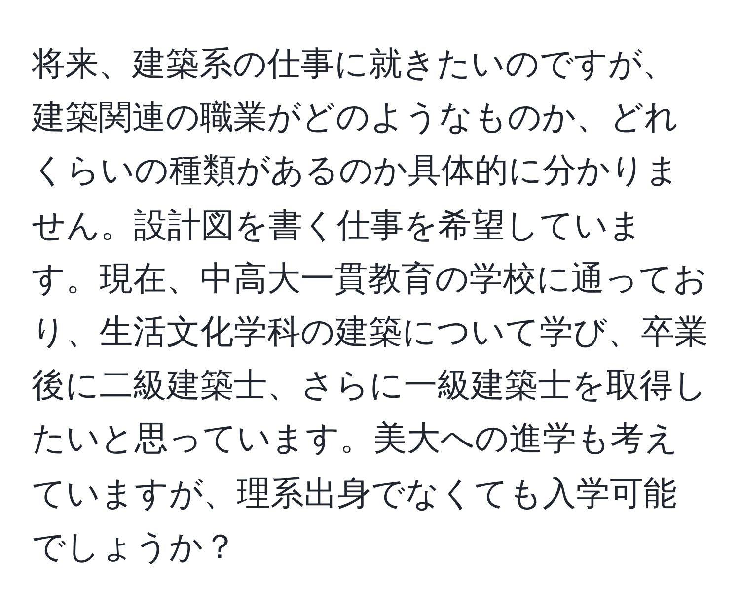 将来、建築系の仕事に就きたいのですが、建築関連の職業がどのようなものか、どれくらいの種類があるのか具体的に分かりません。設計図を書く仕事を希望しています。現在、中高大一貫教育の学校に通っており、生活文化学科の建築について学び、卒業後に二級建築士、さらに一級建築士を取得したいと思っています。美大への進学も考えていますが、理系出身でなくても入学可能でしょうか？