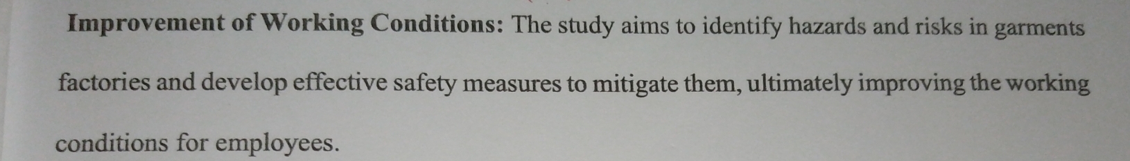 Improvement of Working Conditions: The study aims to identify hazards and risks in garments 
factories and develop effective safety measures to mitigate them, ultimately improving the working 
conditions for employees.