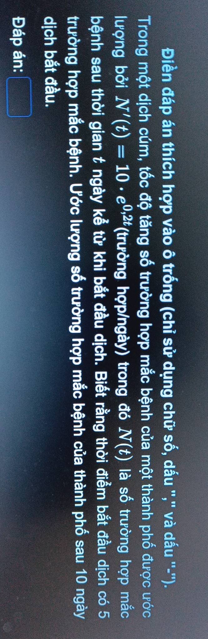 Điền đáp án thích hợp vào ô trống (chỉ sử dụng chữ số, dấu '','' và dấu ''-''). 
Trong một dịch cúm, tốc độ tăng số trường hợp mắc bệnh của một thành phố được ước 
lượng bởi N'(t)=10· e^(0,2t) (trường hợp/ngày) trong đó N(t) là số trường hợp mắc 
bệnh sau thời gian t ngày kể từ khi bắt đầu dịch. Biết rằng thời điểm bắt đầu dịch có 5
trường hợp mắc bệnh. Ước lượng số trường hợp mắc bệnh của thành phố sau 10 ngày 
dịch bắt đầu. 
Đáp án: