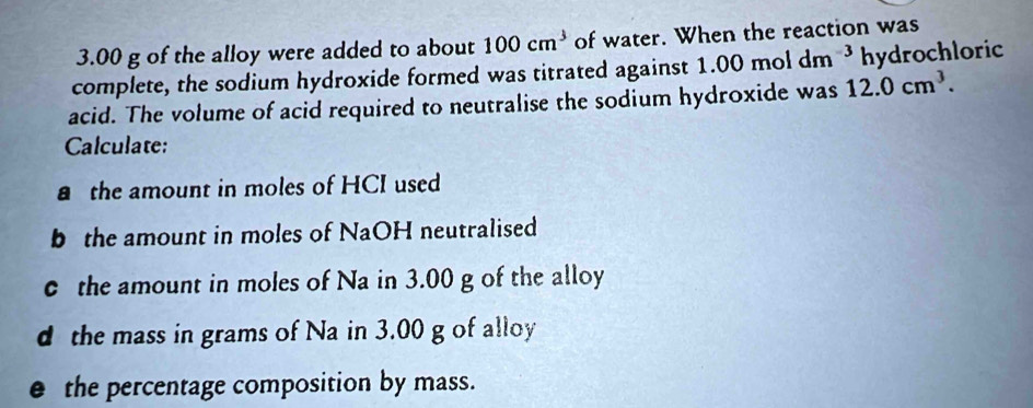 3.00 g of the alloy were added to about 100cm^3 of water. When the reaction was 
complete, the sodium hydroxide formed was titrated against 1.00 mol dm^(-3) hydrochloric 
acid. The volume of acid required to neutralise the sodium hydroxide was 12.0cm^3. 
Calculate: 
a the amount in moles of HCI used 
b the amount in moles of NaOH neutralised 
c the amount in moles of Na in 3.00 g of the alloy 
d the mass in grams of Na in 3.00 g of alloy 
e the percentage composition by mass.