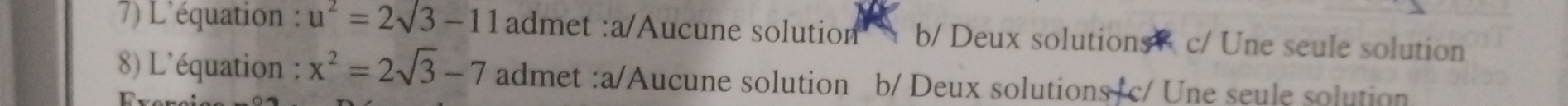 L'équation : u^2=2sqrt(3)-11 admet :a/Aucune solution b/ Deux solutions c/ Une seule solution
89) L'équation ; x^2=2sqrt(3)-7 admet :a/Aucune solution b/ Deux solutions c/ Une seule solution