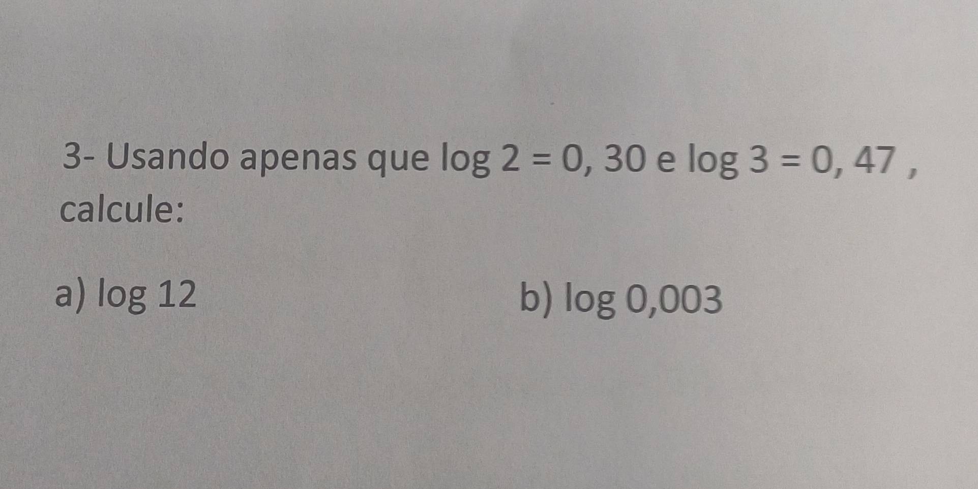 3- Usando apenas que log 2=0,30 e log 3=0,47, 
calcule: 
a) log 12 b) log 0,003