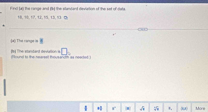 Find (a) the range and (b) the standard deviation of the set of data.
18, 10, 17, 12, 15, 13, 13
(a) The range is 8
(b) The standard deviation is 
(Round to the nearest thousandth as needed.)
 □ /□   □  □ /□   □° |□ | sqrt(□ ) sqrt[3](□ ). (1,8) More