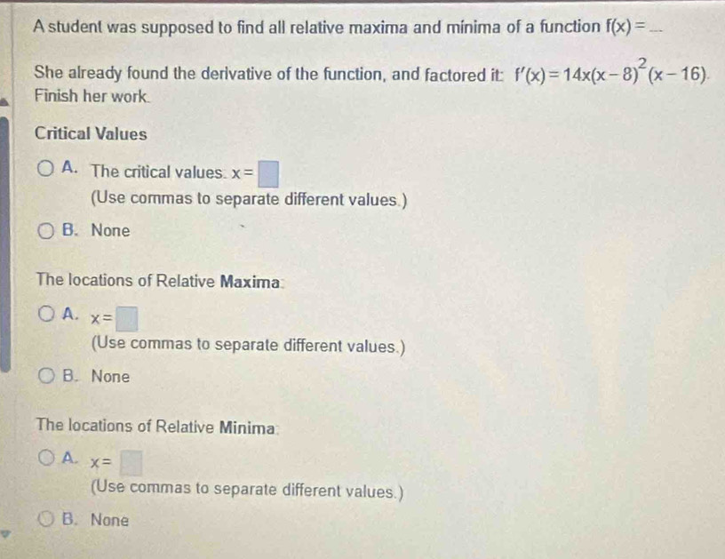 A student was supposed to find all relative maxima and mínima of a function f(x)= _
She already found the derivative of the function, and factored it: f'(x)=14x(x-8)^2(x-16). 
Finish her work.
Critical Values
A. The critical values. x=□
(Use commas to separate different values.)
B. None
The locations of Relative Maxima
A. x=□
(Use commas to separate different values.)
B. None
The locations of Relative Minima:
A. x=□
(Use commas to separate different values.)
B. None