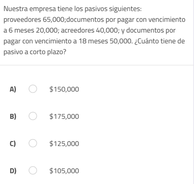 Nuestra empresa tiene los pasivos siguientes:
proveedores 65,000;documentos por pagar con vencimiento
a 6 meses 20,000; acreedores 40,000; y documentos por
pagar con vencimiento a 18 meses 50,000. ¿Cuánto tiene de
pasivo a corto plazo?
A) $150,000
B) $175,000
C) $125,000
D) $105,000