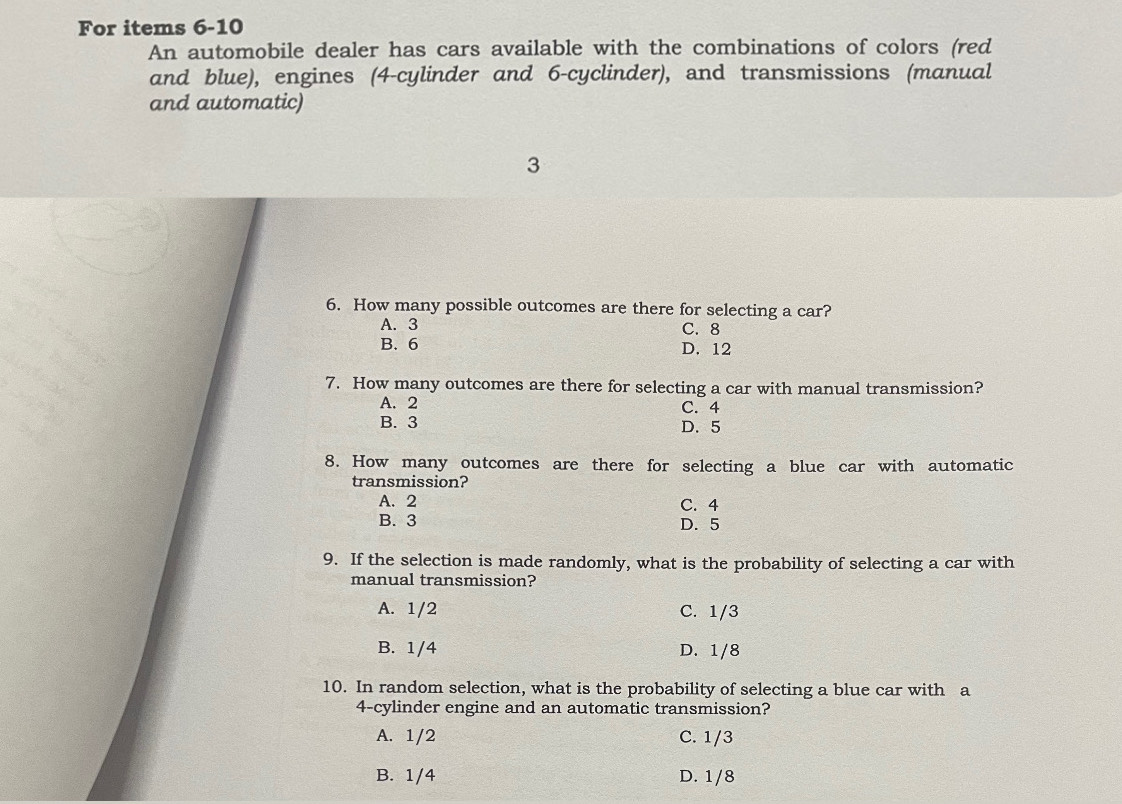 For items 6-10
An automobile dealer has cars available with the combinations of colors (red
and blue), engines (4 -cylinder and 6 -cyclinder), and transmissions (manual
and automatic)
3
6. How many possible outcomes are there for selecting a car?
A. 3 C. 8
B. 6 D. 12
7. How many outcomes are there for selecting a car with manual transmission?
A. 2 C. 4
B. 3 D. 5
8. How many outcomes are there for selecting a blue car with automatic
transmission?
A. 2 C. 4
B. 3 D. 5
9. If the selection is made randomly, what is the probability of selecting a car with
manual transmission?
A. 1/2 C. 1/3
B. 1/4 D. 1/8
10. In random selection, what is the probability of selecting a blue car with a
4 -cylinder engine and an automatic transmission?
A. 1/2 C. 1/3
B. 1/4 D. 1/8