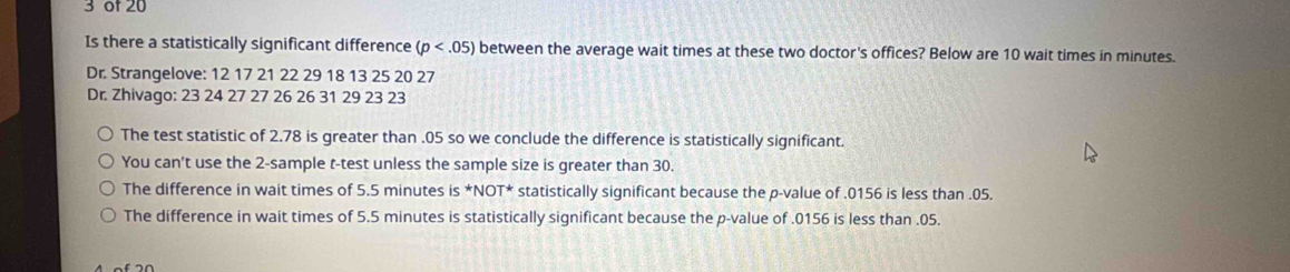 of 20
Is there a statistically significant difference (p between the average wait times at these two doctor's offices? Below are 10 wait times in minutes.
Dr. Strangelove: 12 17 21 22 29 18 13 25 20 27
Dr. Zhivago: 23 24 27 27 26 26 31 29 23 23
The test statistic of 2.78 is greater than . 05 so we conclude the difference is statistically significant.
You can't use the 2 -sample t-test unless the sample size is greater than 30.
The difference in wait times of 5.5 minutes is *NOT* statistically significant because the p -value of . 0156 is less than . 05.
The difference in wait times of 5.5 minutes is statistically significant because the p -value of . 0156 is less than . 05.