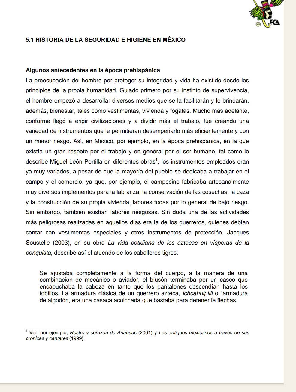 5.1 HISTORIA DE LA SEGURIDAD E HIGIENE EN MÉXICO
Algunos antecedentes en la época prehispánica
La preocupación del hombre por proteger su integridad y vida ha existido desde los
principios de la propia humanidad. Guiado primero por su instinto de supervivencia,
el hombre empezó a desarrollar diversos medios que se la facilitarán y le brindarán,
además, bienestar, tales como vestimentas, vivienda y fogatas. Mucho más adelante,
conforme llegó a erigir civilizaciones y a dividir más el trabajo, fue creando una
variedad de instrumentos que le permitieran desempeñarlo más eficientemente y con
un menor riesgo. Así, en México, por ejemplo, en la época prehispánica, en la que
existía un gran respeto por el trabajo y en general por el ser humano, tal como lo
describe Miguel León Portilla en diferentes obras', los instrumentos empleados eran
ya muy variados, a pesar de que la mayoría del pueblo se dedicaba a trabajar en el
campo y el comercio, ya que, por ejemplo, el campesino fabricaba artesanalmente
muy diversos implementos para la labranza, la conservación de las cosechas, la caza
y la construcción de su propia vivienda, labores todas por lo general de bajo riesgo.
Sin embargo, también existían labores riesgosas. Sin duda una de las actividades
más peligrosas realizadas en aquellos días era la de los guerreros, quienes debían
contar con vestimentas especiales y otros instrumentos de protección. Jacques
Soustelle (2003), en su obra La vida cotidiana de los aztecas en vísperas de la
conquista, describe así el atuendo de los caballeros tigres:
Se ajustaba completamente a la forma del cuerpo, a la manera de una
combinación de mecánico o aviador, el blusón terminaba por un casco que
encapuchaba la cabeza en tanto que los pantalones descendían hasta los
tobillos. La armadura clásica de un guerrero azteca, ichcahuipilli o “armadura
de algodón, era una casaca acolchada que bastaba para detener la flechas.
Ver, por ejemplo, Rostro y corazón de Anáhuac (2001) y Los antiguos mexicanos a través de sus
crónicas y cantares (1999).