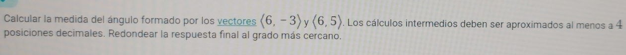 Calcular la medida del ángulo formado por los vectores langle 6,-3rangle y langle 6,5rangle. Los cálculos intermedios deben ser aproximados al menos a 4
posiciones decimales. Redondear la respuesta final al grado más cercano.