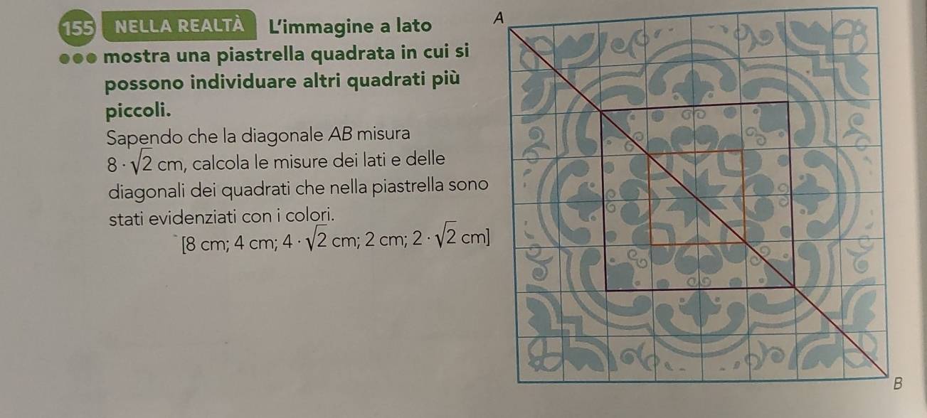 155 NELLA REALTÀ L'immagine a lato 
●●● mostra una piastrella quadrata in cui si 
possono individuare altri quadrati più 
piccoli. 
Sapendo che la diagonale AB misura
8· sqrt(2)cm , calcola le misure dei lati e delle 
diagonali dei quadrati che nella piastrella sono 
stati evidenziati con i colori.
[8cm; 4cm 4· sqrt(2)cm; 2cm; 2· sqrt(2)cm]