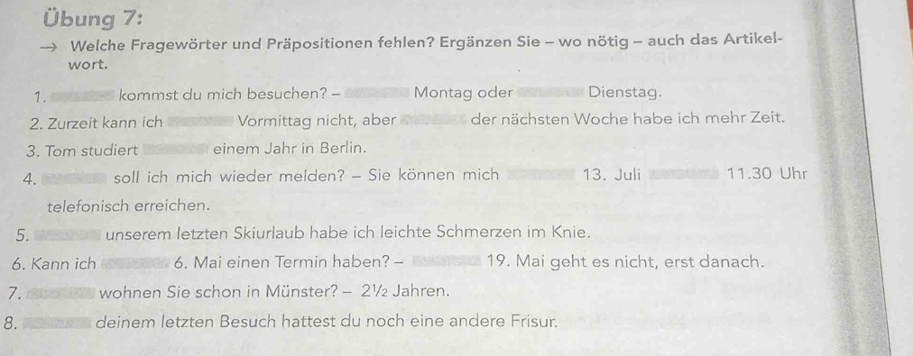 Übung 7: 
Welche Fragewörter und Präpositionen fehlen? Ergänzen Sie - wo nötig - auch das Artikel- 
wort. 
1. kommst du mich besuchen? - Montag oder Dienstag 
2. Zurzeit kann ich Vormittag nicht, aber der nächsten Woche habe ich mehr Zeit. 
3. Tom studiert einem Jahr in Berlin. 
4. soll ich mich wieder melden? - Sie können mich 13. Juli 11.30 Uhr 
telefonisch erreichen. 
5. unserem letzten Skiurlaub habe ich leichte Schmerzen im Knie. 
6. Kann ich 6. Mai einen Termin haben? - 19. Mai geht es nicht, erst danach. 
7. wohnen Sie schon in Münster? - 2½ Jahren. 
8. deinem letzten Besuch hattest du noch eine andere Frisur.