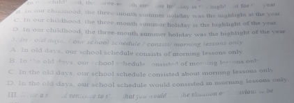 chald ad, the ee r th st er he ’ day is ’ high! at for ‘ year
n, in our chuonood, the three-month summer noliday was the mighlight at the yeat,
C. In our childhood, the three-month summer holiday is the highlight of the year
D. In our childhood, the three-month summer holiday was the highlight of the year
3. In / old days. / our school schedule / consist/ morning lessons only
A. in old days, our school schedule consists of morning lessons only
B. In the old days, our school schedule onsisted of morning lessons on!
C. In the old days, our school schedule consisted about morning lessons only
D. In the old days, our school schedule would consisted in morning lessons only
III. I te a st d sentence to sh that you would wa the siaation of h aviout to be