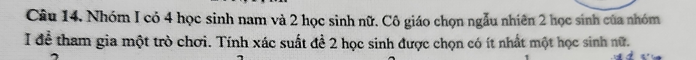 Nhóm I có 4 học sinh nam và 2 học sinh nữ. Cô giáo chọn ngẫu nhiên 2 học sinh của nhóm 
I để tham gia một trò chơi. Tính xác suất để 2 học sinh được chọn có ít nhất một học sinh nữ.