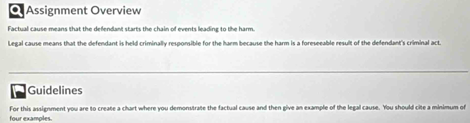 a Assignment Overview 
Factual cause means that the defendant starts the chain of events leading to the harm. 
Legal cause means that the defendant is held criminally responsible for the harm because the harm is a foreseeable result of the defendant's criminal act. 
Guidelines 
For this assignment you are to create a chart where you demonstrate the factual cause and then give an example of the legal cause. You should cite a minimum of 
four examples.