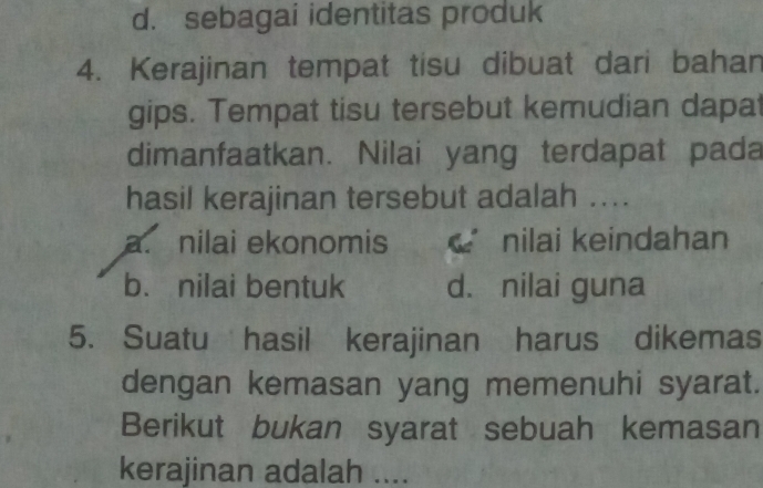 d. sebagai identitas produk
4. Kerajinan tempat tisu dibuat dari bahan
gips. Tempat tisu tersebut kemudian dapat
dimanfaatkan. Nilai yang terdapat pada
hasil kerajinan tersebut adalah ....
a. nilai ekonomis nilai keindahan
b. nilai bentuk d. nilai guna
5. Suatu hasil kerajinan harus dikemas
dengan kemasan yang memenuhi syarat.
Berikut bukan syarat sebuah kemasan
kerajinan adalah ....