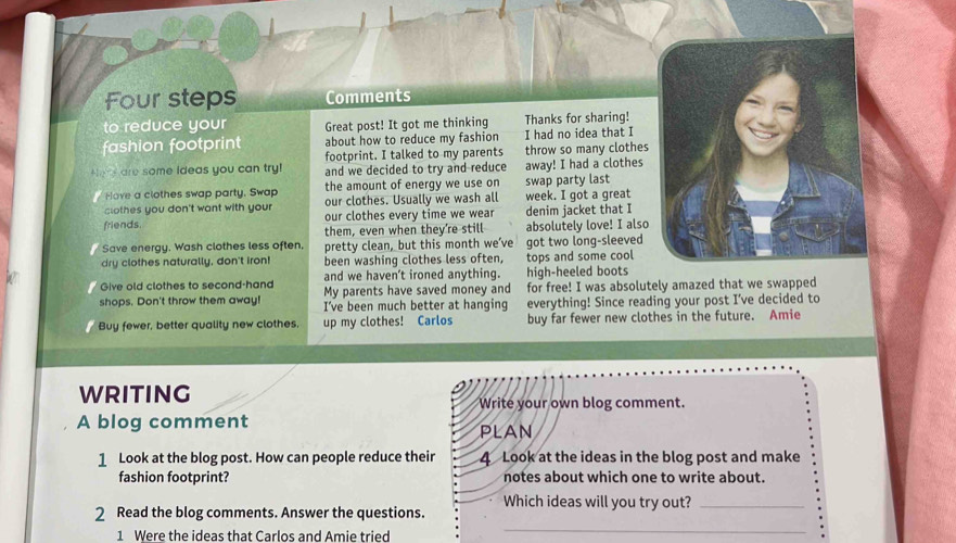 Four steps Comments 
to reduce your Great post! It got me thinking Thanks for sharing! 
fashion footprint about how to reduce my fashion I had no idea that I 
Here are some ideas you can try! footprint. I talked to my parents throw so many clothes 
and we decided to try and reduce away! I had a clothes 
Hove a clothes swap party, Swap the amount of energy we use on swap party last 
clothes you don't want with your our clothes. Usually we wash all week. I got a great 
friends. our clothes every time we wear denim jacket that I 
them, even when they’re still absolutely love! I also 
Save energy. Wash clothes less often. pretty clean, but this month we’ve 
dry clothes naturally, don't iron! been washing clothes less often, got two long-sleeved tops and some cool 
and we haven't ironed anything. high-heeled boots 
Give old clothes to second-hand My parents have saved money and for free! I was absolutely amazed that we swapped 
shops. Don't throw them away! I’ve been much better at hanging everything! Since reading your post I’ve decided to 
Buy fewer, better quality new clothes. up my clothes! Carlos buy far fewer new clothes in the future. Amie 
WRITING 
Write your own blog comment. 
A blog comment 
PLAN 
1 Look at the blog post. How can people reduce their 4 Look at the ideas in the blog post and make 
fashion footprint? notes about which one to write about. 
Which ideas will you try out?_ 
2 Read the blog comments. Answer the questions. 
1 Were the ideas that Carlos and Amie tried 
_