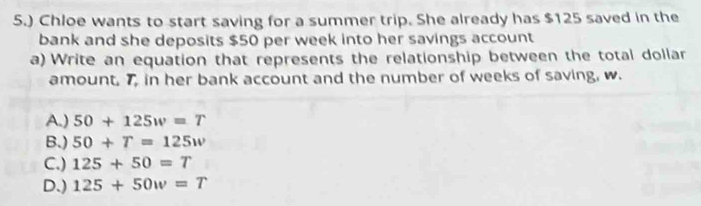 5.) Chloe wants to start saving for a summer trip. She already has $125 saved in the
bank and she deposits $50 per week into her savings account
a) Write an equation that represents the relationship between the total dollar
amount, 7, in her bank account and the number of weeks of saving, w.
A.) 50+125w=T
B.) 50+T=125w
C.) 125+50=T
D.) 125+50w=T