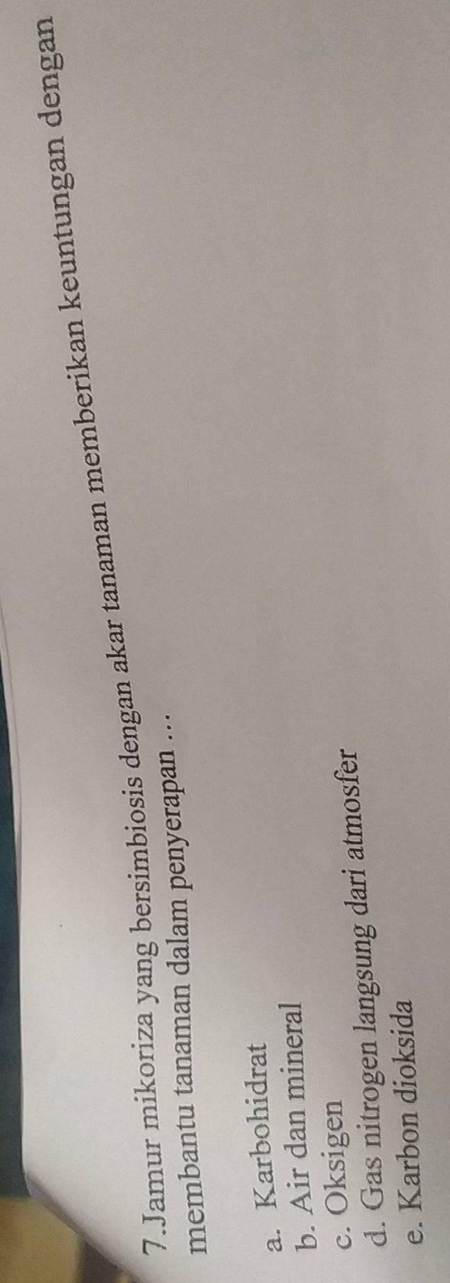 Jamur mikoriza yang bersimbiosis dengan akar tanaman memberikan keuntungan dengan
membantu tanaman dalam penyerapan ...
a. Karbohidrat
b. Air dan mineral
c. Oksigen
d. Gas nitrogen langsung dari atmosfer
e. Karbon dioksida