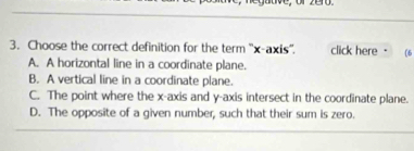 Choose the correct definition for the term ''x-axis''. click here . (6
A. A horizontal line in a coordinate plane.
B. A vertical line in a coordinate plane.
C. The point where the x-axis and y-axis intersect in the coordinate plane.
D. The opposite of a given number, such that their sum is zero.