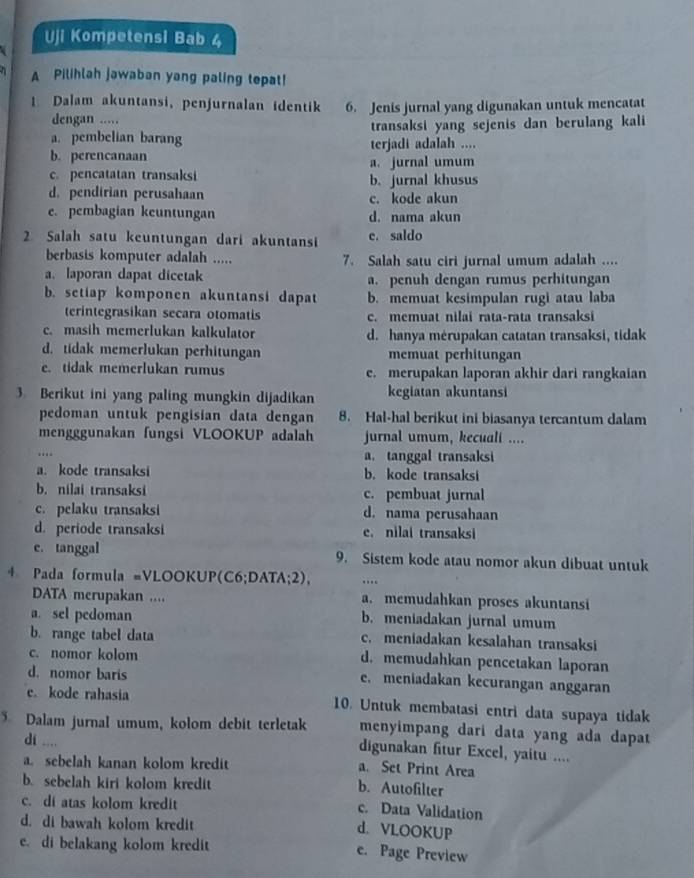 Uji Kompetensi Bab 4
A Pilihlah jawaban yang paling tepat!
1 Dalam akuntansi, penjurnalan identik 6. Jenis jurnal yang digunakan untuk mencatat
dengan .....
a. pembelian barang transaksi yang sejenis dan berulang kali
b. perencanaan terjadi adalah ....
a. jurnal umum
c. pencatatan transaksi b. jurnal khusus
d. pendirian perusahaan c. kode akun
e. pembagian keuntungan d. nama akun
2 Salah satu keuntungan dari akuntansi e. saldo
berbasis komputer adalah ..... 7. Salah satu ciri jurnal umum adalah ....
a. laporan dapat dicetak a. penuh dengan rumus perhitungan
b. setiap komponen akuntansi dapat b. memuat kesimpulan rugi atau laba
terintegrasikan secara otomatis c. memuat nilai rata-rata transaksi
c. masih memerlukan kalkulator d. hanya mérupakan catatan transaksi, tidak
d. tidak memerlukan perhitungan memuat perhitungan
e. tidak memerlukan rumus e. merupakan laporan akhir dari rangkaian
3 Berikut ini yang paling mungkin dijadikan kegiatan akuntansi
pedoman untuk pengisian data dengan 8. Hal-hal berikut ini biasanya tercantum dalam
mengggunakan fungsi VLOOKUP adalah jurnal umum, kecuali ....
a. tanggal transaksi
a. kode transaksi b. kode transaksi
b. nilai transaksi c. pembuat jurnal
c. pelaku transaksi d. nama perusahaan
d. periode transaksi e. nilai transaksi
c. tanggal 9. Sistem kode atau nomor akun dibuat untuk
4 Pada formula =VLOOKUP(C6;DATA;2), ….
DATA merupakan .... a. memudahkan proses akuntansi
a. sel pedoman b. meniadakan jurnal umum
b. range tabel data c. meniadakan kesalahan transaksi
c. nomor kolom d. memudahkan pencetakan laporan
d. nomor baris
e. meniadakan kecurangan anggaran
e. kode rahasia 10. Untuk membatasi entri data supaya tidak
Dalam jurnal umum, kolom debit terletak menyimpang dari data yang ada dapat
digunakan fitur Excel, yaitu ....
di .... a. Set Print Area
a sebelah kanan kolom kredit
b. sebelah kiri kolom kredit b. Autofilter
c. di atas kolom kredit c. Data Validation
d. di bawah kolom kredit
d. VLOOKUP
e. di belakang kolom kredit e. Page Preview