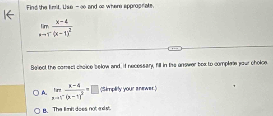 Find the limit. Use -∞ and ∞ where appropriate.
limlimits _xto 1^-frac x-4(x-1)^2
Select the correct choice below and, if necessary, fill in the answer box to complete your choice.
A. limlimits _xto 1^-frac x-4(x-1)^2=□ (Simplify your answer.)
B. The limit does not exist.