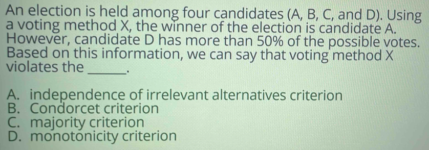 An election is held among four candidates (A, B, C, and D). Using
a voting method X, the winner of the election is candidate A.
However, candidate D has more than 50% of the possible votes.
Based on this information, we can say that voting method X
violates the_ _.
A. independence of irrelevant alternatives criterion
B. Condorcet criterion
C. majority criterion
D. monotonicity criterion