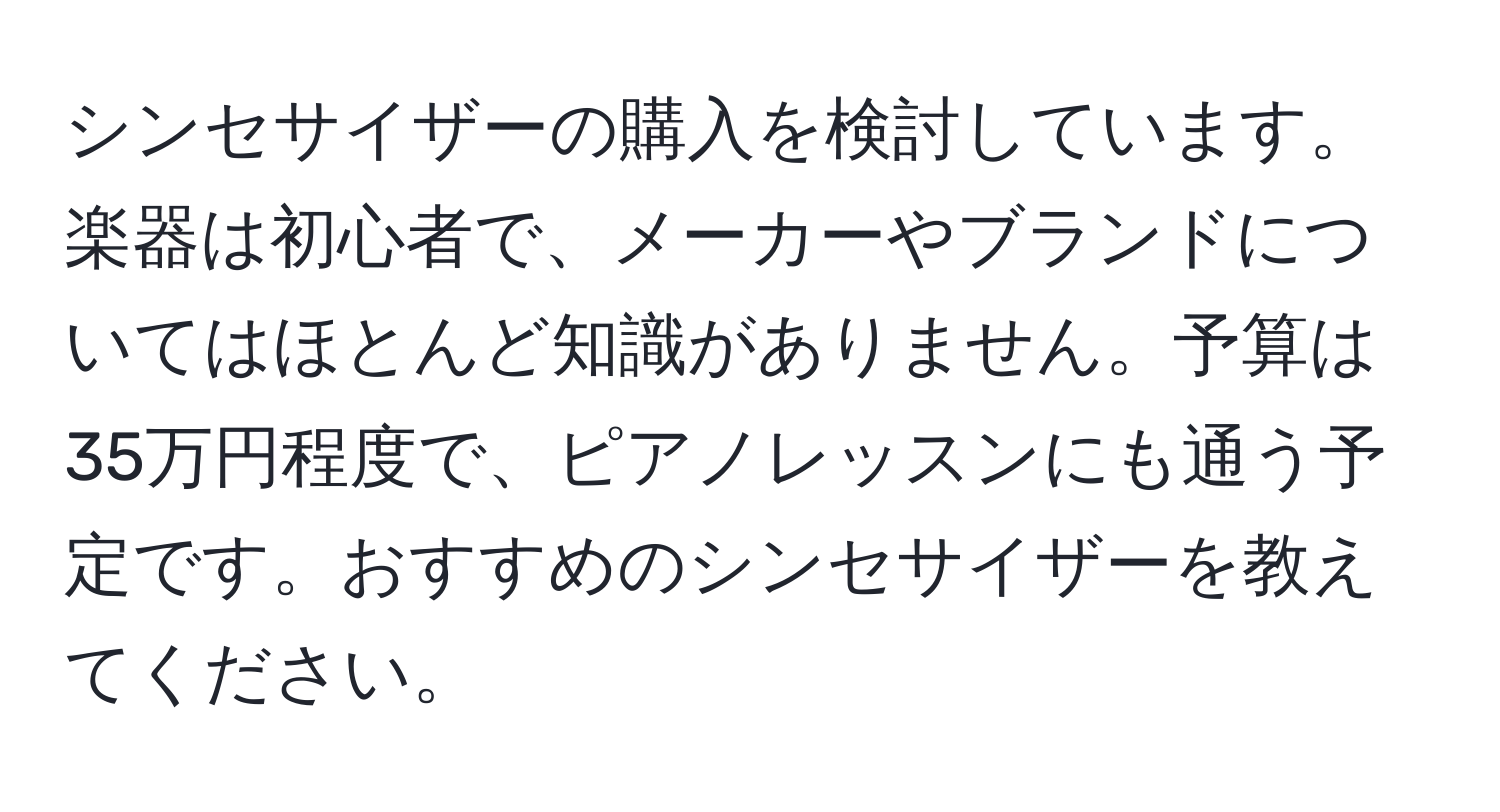 シンセサイザーの購入を検討しています。楽器は初心者で、メーカーやブランドについてはほとんど知識がありません。予算は35万円程度で、ピアノレッスンにも通う予定です。おすすめのシンセサイザーを教えてください。