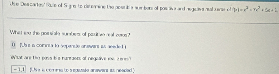 Use Descartes' Rule of Signs to determine the possible numbers of positive and negative real zeros of f(x)=x^3+7x^2+5x+1
What are the possible numbers of positive real zeros? 
0 (Use a comma to separate answers as needed.) 
What are the possible numbers of negative real zeros?
- 1,1 (Use a comma to separate answers as needed.)