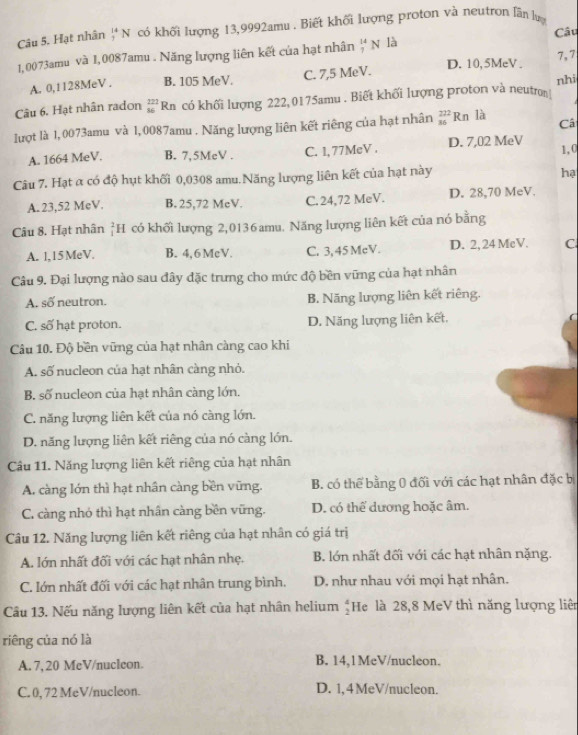 Hạt nhân  14/74  N có khối lượng 13,9992amu . Biết khối lượng proton và neutron lân lựy
Câu
1,0073amu và 1,0087amu . Năng lượng liên kết của hạt nhân _7^((14)N là D. 10,5MeV . 7, 7
A. 0,1128MeV . B. 105 MeV. C. 7,5 MeV.
nhi
Câu 6. Hạt nhân radon _(36)^(222)Rn có khối lượng 222,0175amu . Biết khối lượng proton và neutron
lượt là 1, 0073amu và 1,0087amu . Năng lượng liên kết riêng của hạt nhân beginarray)r 222 36endarray R n là Câ
A. 1664 MeV. B. 7,5MeV . C. 1, 77MeV . D. 7,02 MeV 1,0
Câu 7. Hạt α có độ hụt khối 0,0308 amu.Năng lượng liên kết của hạt này
he
A. 23,52 MeV. B. 25,72 McV. C. 24,72 MeV. D. 28,70 MeV.
Câu 8. Hạt nhân _1^(2H 1 có khối lượng 2,0136 amu. Năng lượng liên kết của nó bằng
A. 1,15 MeV. B. 4,6 McV. C. 3, 45 McV. D. 2, 24 McV. C
Câu 9. Đại lượng nào sau đây đặc trưng cho mức độ bền vững của hạt nhân
A. số neutron. B. Năng lượng liên kết riêng.
C. số hạt proton. D. Năng lượng liên kết.
Câu 10. Độ bền vững của hạt nhân càng cao khi
A. số nucleon của hạt nhân càng nhỏ.
B. số nucleon của hạt nhân càng lớn.
C. năng lượng liên kết của nó càng lớn.
D. năng lượng liên kết riêng của nó càng lớn.
Cầu 11. Năng lượng liên kết riêng của hạt nhân
A. càng lớn thì hạt nhân càng bền vững. B. có thể bằng 0 đối với các hạt nhân đặc bị
C. càng nhỏ thì hạt nhân càng bền vững. D. có thể dương hoặc âm.
Câu 12. Năng lượng liên kết riêng của hạt nhân có giá trị
A. lớn nhất đối với các hạt nhân nhẹ. B. lớn nhất đối với các hạt nhân nặng.
C. lớn nhất đối với các hạt nhân trung bình. D. như nhau với mọi hạt nhân.
Câu 13. Nếu năng lượng liên kết của hạt nhân helium frac 4)2 He là 28,8 MeV thì năng lượng liên
riêng của nó là
A. 7, 20 MeV/nucleon B. 14,1MeV/nucleon.
C. 0, 72 MeV/nucleon. D. 1,4 MeV/nucleon.