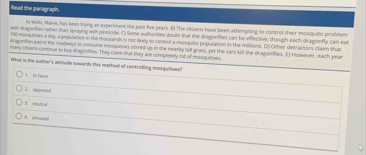 Read the paragraph.
A) Wells, Maine, has been trying an experiment the past five years. B) The citizens have been attempting to control their mosquito problem
with dragonflies rather than spraying with pesticide. C) Some authorities doubt that the dragonflies can be effective; though each dragonfly can eat
100 mosquitoes a day, a population in the thousands is not likely to control a mosquito population in the millions. D) Other detractors claim that
dragonflies patrol the roadways to consume mosquitoes stirred up in the nearby tall grass, yet the cars kill the dragonflies. E) However, each year
many citizens continue to buy dragonflies. They claim that they are completely rid of mosquitoes.
What is the author's attitude towards this method of controlling mosquitoes?
1. in favor
2. opposed
3. neutral
4. amused