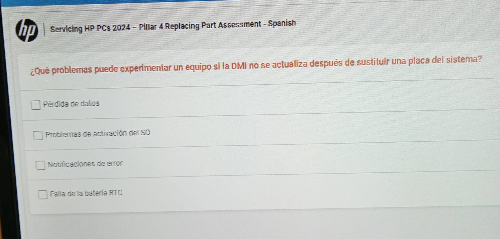 a Servicing HP PCs 2024 - Pillar 4 Replacing Part Assessment - Spanish
¿Qué problemas puede experimentar un equipo si la DMI no se actualiza después de sustituir una placa del sistema?
Pérdida de datos
Problemas de activación del SO
Notificaciones de error
Falla de la batería RTC