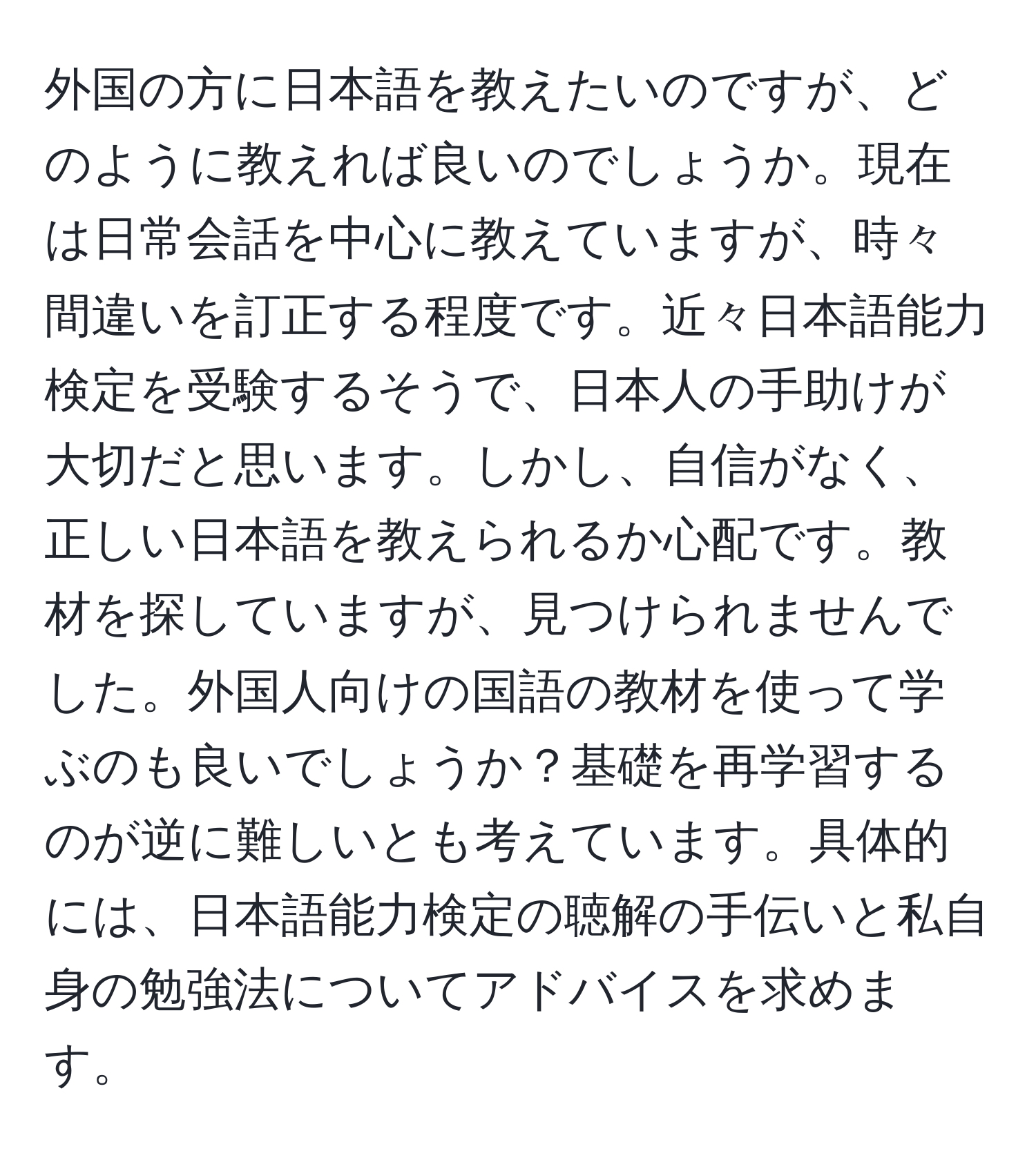 外国の方に日本語を教えたいのですが、どのように教えれば良いのでしょうか。現在は日常会話を中心に教えていますが、時々間違いを訂正する程度です。近々日本語能力検定を受験するそうで、日本人の手助けが大切だと思います。しかし、自信がなく、正しい日本語を教えられるか心配です。教材を探していますが、見つけられませんでした。外国人向けの国語の教材を使って学ぶのも良いでしょうか？基礎を再学習するのが逆に難しいとも考えています。具体的には、日本語能力検定の聴解の手伝いと私自身の勉強法についてアドバイスを求めます。