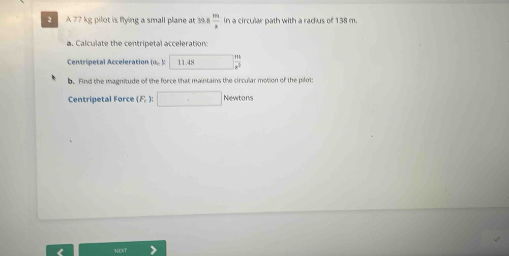 A 77 kg pilot is flying a small plane at 39.8 m/s  in a circular path with a radius of 138 m. 
a. Calculate the centripetal acceleration: 
Centripetal Acceleration (a_c) 11.48 □  m/s^2 
b. Find the magnitude of the force that maintains the circular motion of the pilot: 
Centripetal Force (F_e) : □ New ton