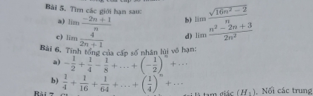 Tìm các giới hạn sau: limlimits  (sqrt(16n^2-2))/n 
a) limlimits  (-2n+1)/n  b) 
c ) limlimits  4/2n+1 
d) limlimits  (n^2-2n+3)/2n^2 
Bài 6. Tính tổng của cấn số nhân lùi vô hạn: 
a) - 1/2 + 1/4 - 1/8 +...+(- 1/2 )^n+... 
b) 
Rài 7  1/4 + 1/16 + 1/64 +...+( 1/4 )^n+... tam diic(H_1). Nối các trung