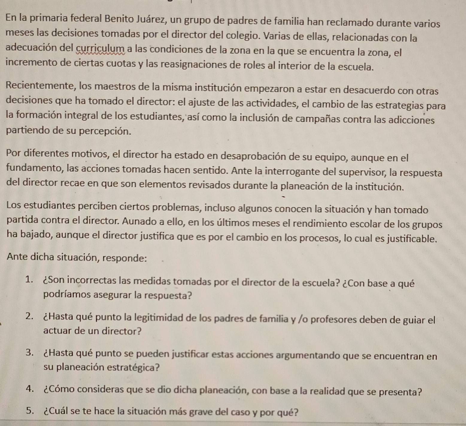 En la primaria federal Benito Juárez, un grupo de padres de familia han reclamado durante varios
meses las decisiones tomadas por el director del colegio. Varias de ellas, relacionadas con la
adecuación del curriculum a las condiciones de la zona en la que se encuentra la zona, el
incremento de ciertas cuotas y las reasignaciones de roles al interior de la escuela.
Recientemente, los maestros de la misma institución empezaron a estar en desacuerdo con otras
decisiones que ha tomado el director: el ajuste de las actividades, el cambio de las estrategias para
la formación integral de los estudiantes, así como la inclusión de campañas contra las adicciones
partiendo de su percepción.
Por diferentes motivos, el director ha estado en desaprobación de su equipo, aunque en el
fundamento, las acciones tomadas hacen sentido. Ante la interrogante del supervisor, la respuesta
del director recae en que son elementos revisados durante la planeación de la institución.
Los estudiantes perciben ciertos problemas, incluso algunos conocen la situación y han tomado
partida contra el director. Aunado a ello, en los últimos meses el rendimiento escolar de los grupos
ha bajado, aunque el director justifica que es por el cambio en los procesos, lo cual es justificable.
Ante dicha situación, responde:
1. ¿Son incorrectas las medidas tomadas por el director de la escuela? ¿Con base a qué
podríamos asegurar la respuesta?
2. ¿Hasta qué punto la legitimidad de los padres de familia y /o profesores deben de guiar el
actuar de un director?
3.  ¿Hasta qué punto se pueden justificar estas acciones argumentando que se encuentran en
su planeación estratégica?
4. ¿Cómo consideras que se dio dicha planeación, con base a la realidad que se presenta?
5. ¿Cuál se te hace la situación más grave del caso y por qué?