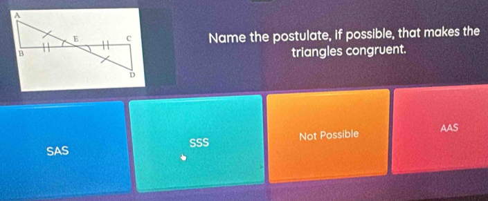 Name the postulate, if possible, that makes the
triangles congruent.
SAS SSS Not Possible
AAS