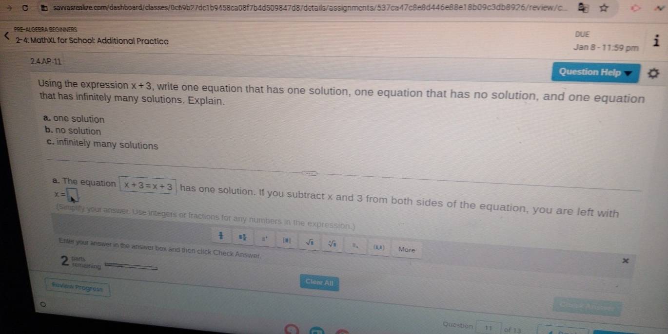 PRE-ALGEBRA BEGINNERS 
DUE 
2- 4: MathXL for School: Additional Practice 
Jan 8 - 11:59 pm 
2.4.AP-11 
Question Help 
Using the expression x+3 , write one equation that has one solution, one equation that has no solution, and one equation 
that has infinitely many solutions. Explain. 
a. one solution 
b. no solution 
c. infinitely many solutions
x=
a. The equation x+3=x+3 has one solution. If you subtract x and 3 from both sides of the equation, you are left with 
(Simplity your answer. Use integers or fractions for any numbers in the expression.)
1 1/2  8° 1m | sqrt(11) V ≡, (U) More 
Enter your answer in the answer box and then click Check Answer. 
hans 
× 
2 remaming 
Clear All 
Review Progress 
Check Arists 
Question 11 of 13