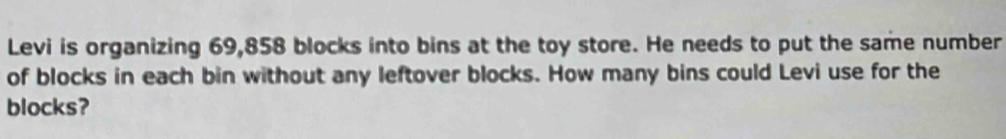 Levi is organizing 69,858 blocks into bins at the toy store. He needs to put the same number 
of blocks in each bin without any leftover blocks. How many bins could Levi use for the 
blocks?