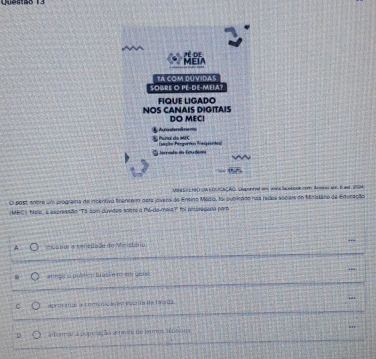 MEI * de
SOBRE O PE-DE-MEIA? TA COM DUVIDAS
NOS CANAIS DIGITAIS FIQUE LIGADO
DO MEC!
É Per do mrc A rstanáme
toremdo da Ecurdom Eeeçito Paegortias Pasprenta
UNd Se HBC OAE IUC C AC, Lepontvel ond wone Sacob ook cee Arowes won. B and 2M
O post, anbre um programa do incentivo finencer para jovera do Ensino Médio, foi sublicado nas redes sociais do Mnistáro de Edvicação
MEC). Nale, i expressão "To dom duvidas soert a mé-de-meia?' foi entáragada para
A edatm a ceriedado do Meistério
stinga o pubtice brasi e n so gers!
C aprorías a fminidace o essnta de la sda “
D a form al a poptração atraves de term téosioos