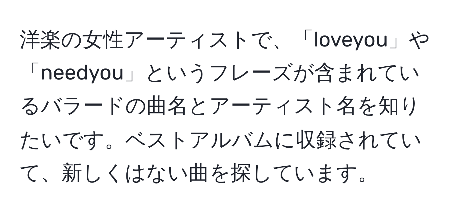 洋楽の女性アーティストで、「loveyou」や「needyou」というフレーズが含まれているバラードの曲名とアーティスト名を知りたいです。ベストアルバムに収録されていて、新しくはない曲を探しています。