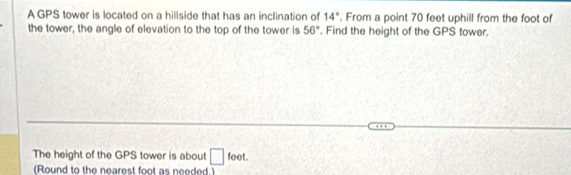 AGPS tower is located on a hillside that has an inclination of 14°. From a point 70 feet uphill from the foot of 
the tower, the angle of elevation to the top of the tower is 56°. Find the height of the GPS tower, 
The height of the GPS tower is about □ feet. 
(Round to the nearest foot as needed.)