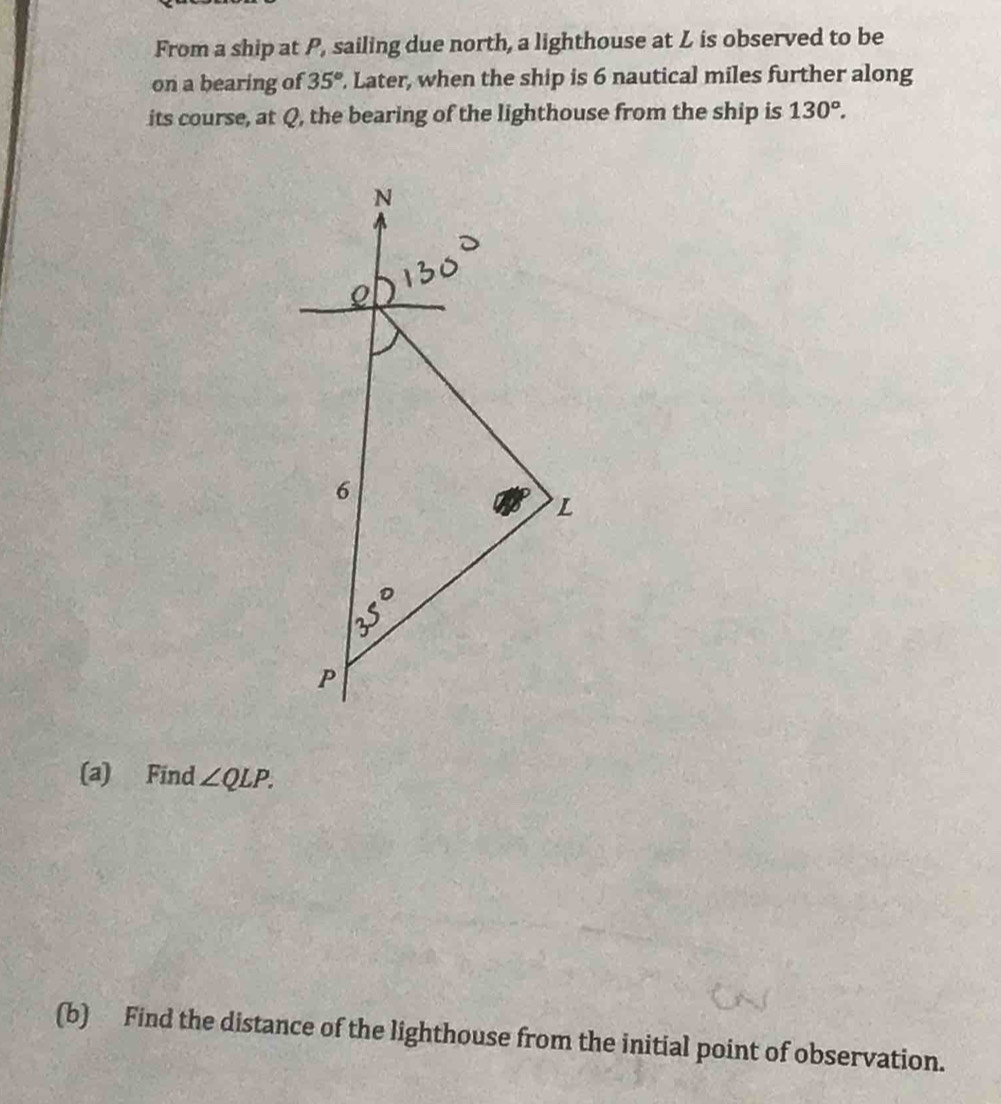 From a ship at P, sailing due north, a lighthouse at L is observed to be
on a bearing of 35°. Later, when the ship is 6 nautical miles further along
its course, at Q, the bearing of the lighthouse from the ship is 130°.
(a) Find ∠ QLP.
(b) Find the distance of the lighthouse from the initial point of observation.