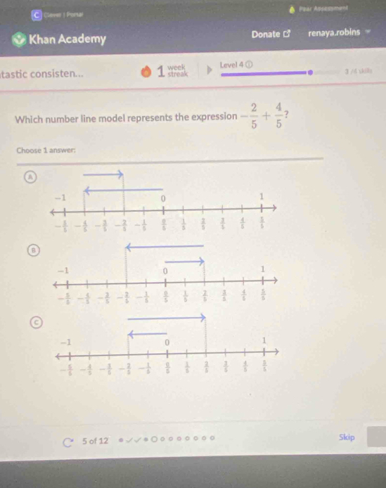 Cleve ! Porta! Pear Assessment
Khan Academy Donate renaya.robins
Level 4 ①
tastc consisten... 1 week streak 3 M skills
Which number line model represents the expression - 2/5 + 4/5  7
Choose 1 answer:
A
B
5 of 12 Skip